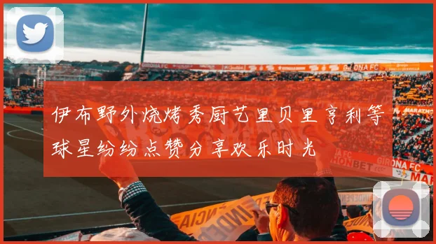 伊布野外烧烤秀厨艺里贝里亨利等球星纷纷点赞分享欢乐时光