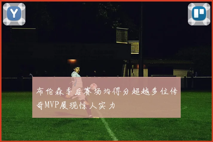 布伦森季后赛场均得分超越多位传奇MVP展现惊人实力