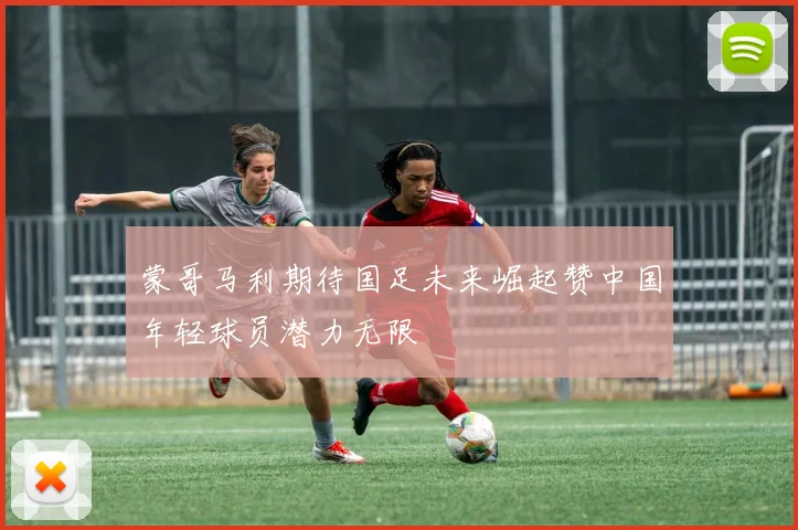 蒙哥马利期待国足未来崛起赞中国年轻球员潜力无限