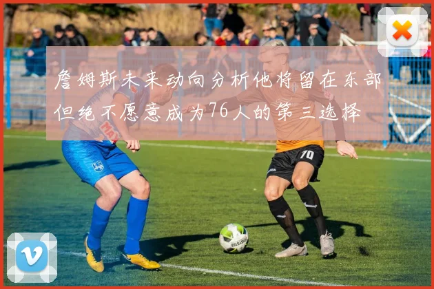 詹姆斯未来动向分析他将留在东部但绝不愿意成为76人的第三选择
