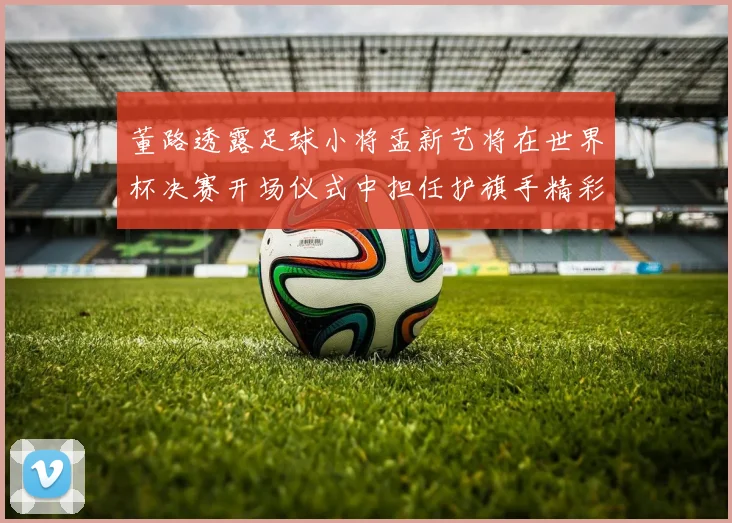 董路透露足球小将孟新艺将在世界杯决赛开场仪式中担任护旗手精彩亮相