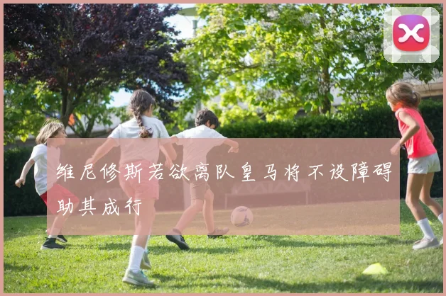 维尼修斯若欲离队皇马将不设障碍助其成行