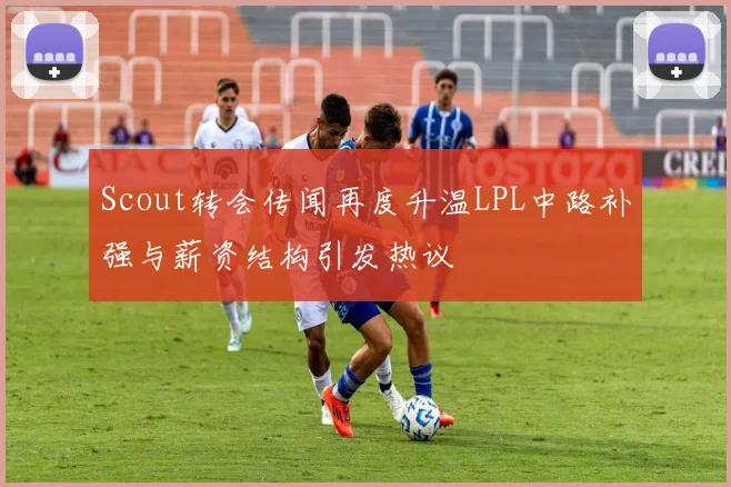 Scout转会传闻再度升温LPL中路补强与薪资结构引发热议