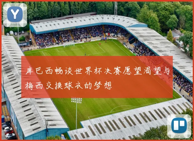 库巴西畅谈世界杯决赛愿望渴望与梅西交换球衣的梦想