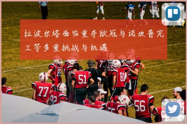 拉波尔塔面临重夺欧冠与诺坎普完工等多重挑战与机遇