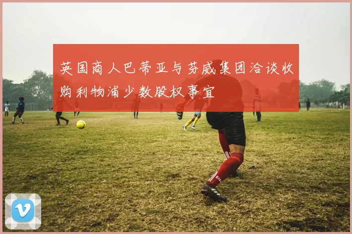 英国商人巴蒂亚与芬威集团洽谈收购利物浦少数股权事宜