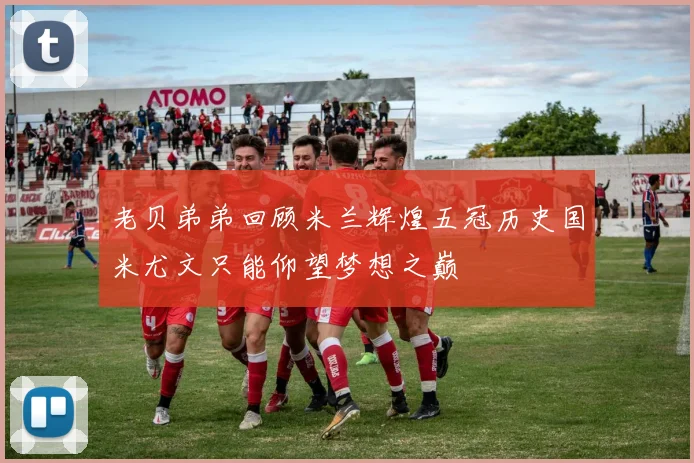 老贝弟弟回顾米兰辉煌五冠历史国米尤文只能仰望梦想之巅